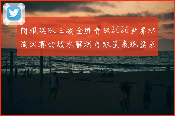 阿根廷队三战全胜晋级2026世界杯淘汰赛的战术解析与球星表现盘点