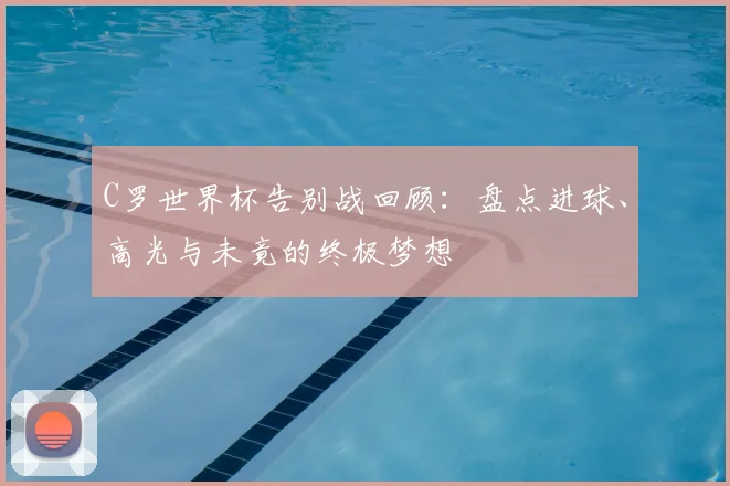 C罗世界杯告别战回顾:盘点进球、高光与未竟的终极梦想
