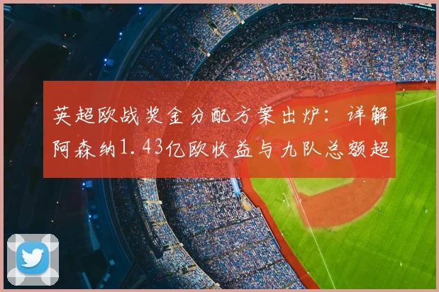 英超欧战奖金分配方案出炉：详解阿森纳1.43亿欧收益与九队总额超6.76亿背后的规则