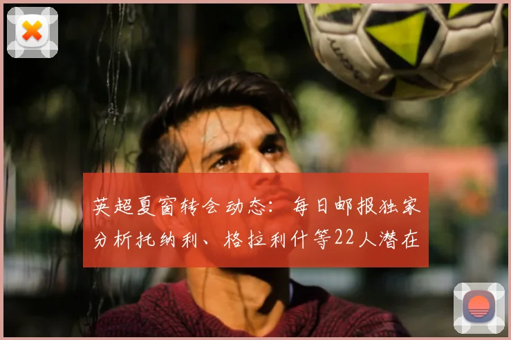 英超夏窗转会动态:每日邮报独家分析托纳利、格拉利什等22人潜在去向