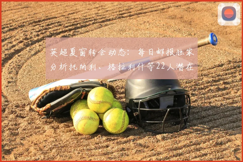 英超夏窗转会动态：每日邮报独家分析托纳利、格拉利什等22人潜在去向