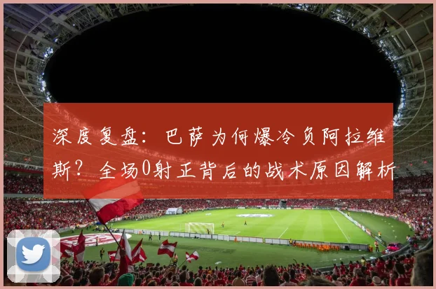 深度复盘：巴萨为何爆冷负阿拉维斯？全场0射正背后的战术原因解析